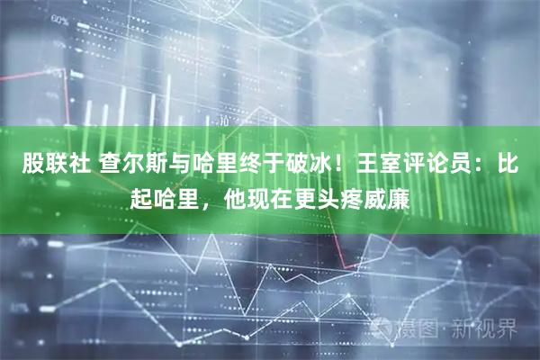 股联社 查尔斯与哈里终于破冰！王室评论员：比起哈里，他现在更头疼威廉