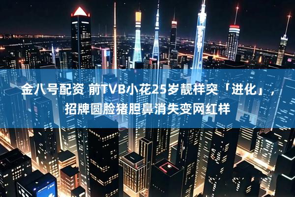 金八号配资 前TVB小花25岁靓样突「进化」，招牌圆脸猪胆鼻消失变网红样