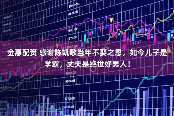 金惠配资 感谢陈凯歌当年不娶之恩，如今儿子是学霸，丈夫是绝世好男人！
