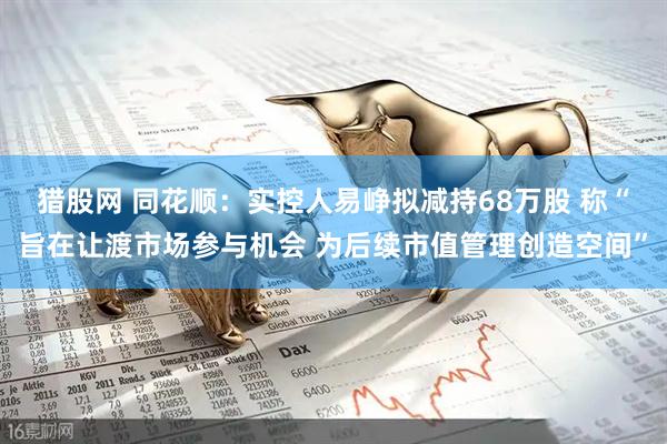 猎股网 同花顺：实控人易峥拟减持68万股 称“旨在让渡市场参与机会 为后续市值管理创造空间”