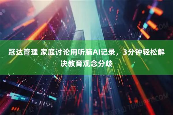 冠达管理 家庭讨论用听脑AI记录，3分钟轻松解决教育观念分歧
