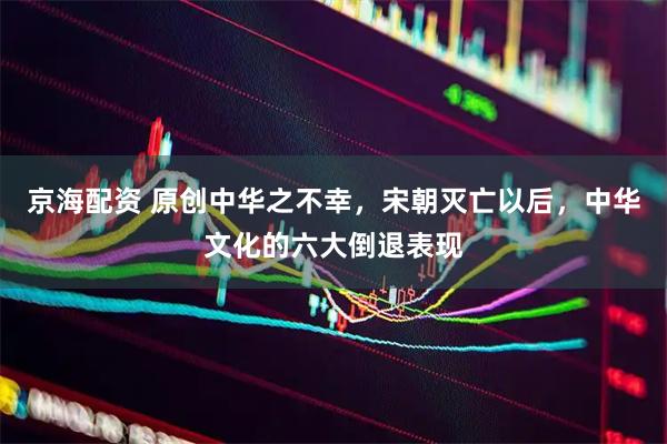 京海配资 原创中华之不幸，宋朝灭亡以后，中华文化的六大倒退表现