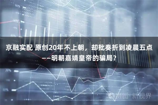 京融实配 原创20年不上朝，却批奏折到凌晨五点——明朝嘉靖皇帝的骗局？