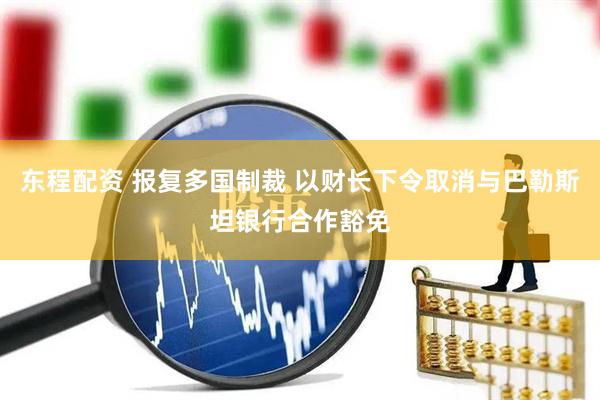 东程配资 报复多国制裁 以财长下令取消与巴勒斯坦银行合作豁免