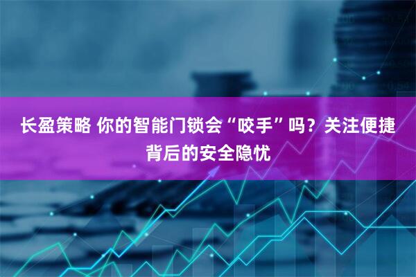 长盈策略 你的智能门锁会“咬手”吗？关注便捷背后的安全隐忧