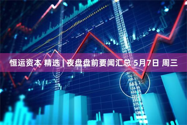 恒运资本 精选 | 夜盘盘前要闻汇总 5月7日 周三