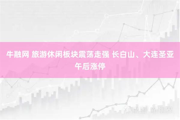 牛融网 旅游休闲板块震荡走强 长白山、大连圣亚午后涨停