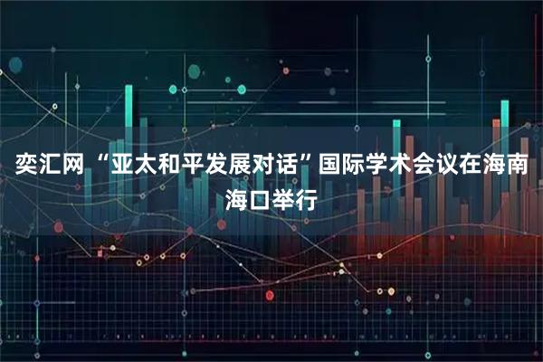 奕汇网 “亚太和平发展对话”国际学术会议在海南海口举行