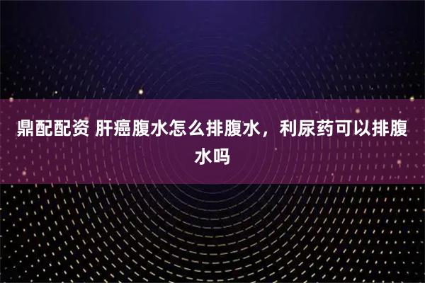鼎配配资 肝癌腹水怎么排腹水,利尿药可以排腹水吗