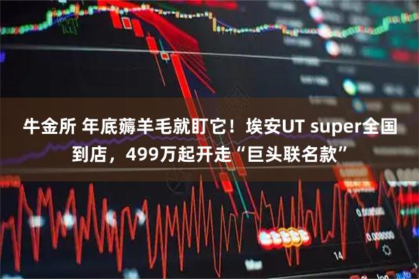 牛金所 年底薅羊毛就盯它！埃安UT super全国到店，499万起开走“巨头联名款”
