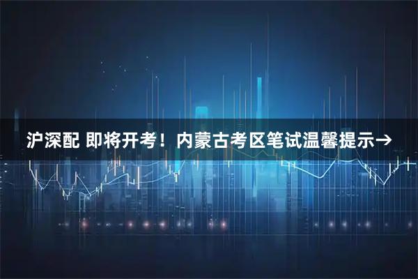 沪深配 即将开考!内蒙古考区笔试温馨提示→