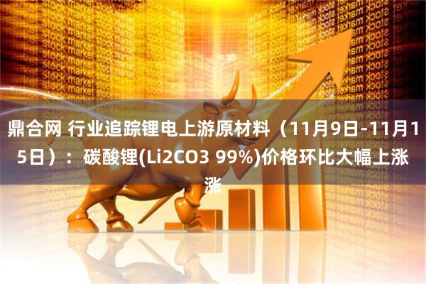 鼎合网 行业追踪锂电上游原材料(11月9日-11月15日):碳酸锂(Li2CO3 99%)价格环比大幅上涨