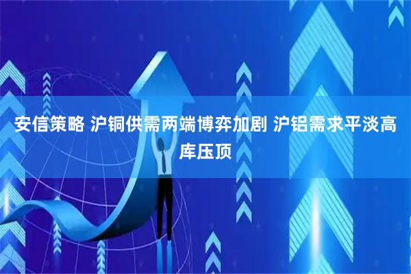 安信策略 沪铜供需两端博弈加剧 沪铝需求平淡高库压顶