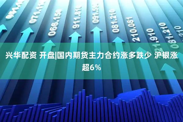 兴华配资 开盘|国内期货主力合约涨多跌少 沪银涨超6%