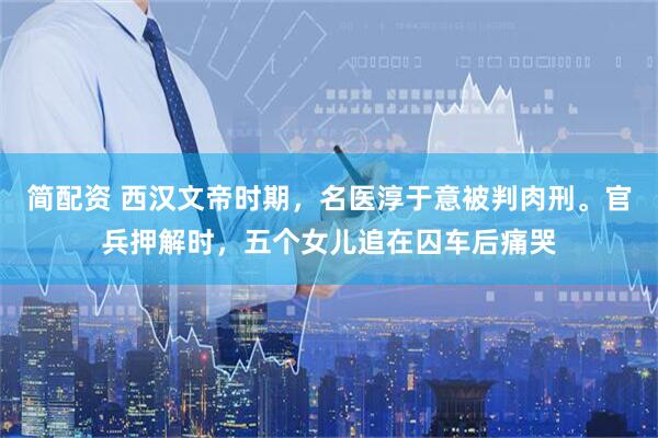 简配资 西汉文帝时期,名医淳于意被判肉刑。官兵押解时,五个女儿追在囚车后痛哭