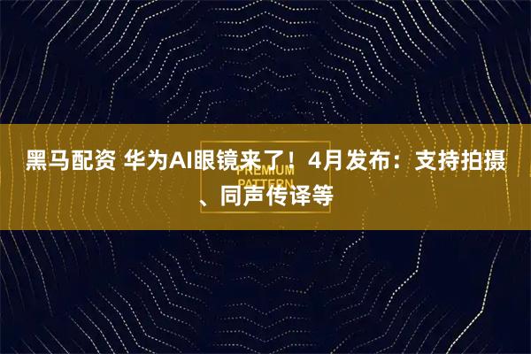 黑马配资 华为AI眼镜来了!4月发布:支持拍摄、同声传译等
