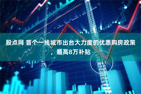 股点网 首个一线城市出台大力度的优惠购房政策,最高8万补贴